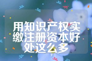 用知識產(chǎn)權(quán)實(shí)繳注冊資本好處這么多